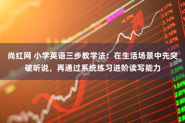 尚红网 小学英语三步教学法：在生活场景中先突破听说，再通过系统练习进阶读写能力