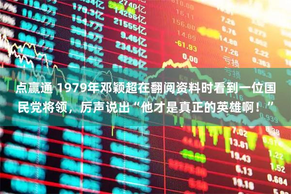 点赢通 1979年邓颖超在翻阅资料时看到一位国民党将领，厉声说出“他才是真正的英雄啊！”