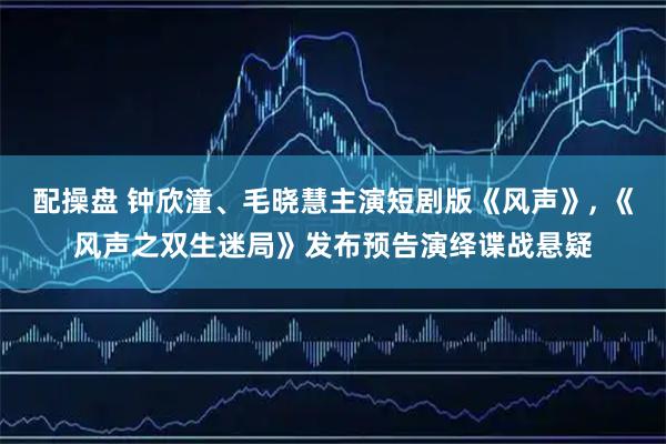 配操盘 钟欣潼、毛晓慧主演短剧版《风声》, 《风声之双生迷局》发布预告演绎谍战悬疑