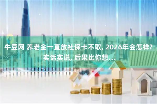 牛豆网 养老金一直放社保卡不取, 2026年会怎样? 实话实说, 后果比你想…