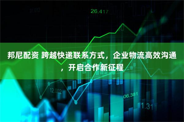 邦尼配资 跨越快递联系方式，企业物流高效沟通，开启合作新征程