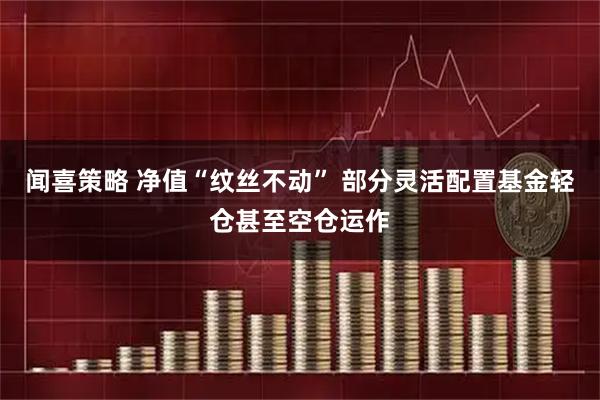 闻喜策略 净值“纹丝不动” 部分灵活配置基金轻仓甚至空仓运作