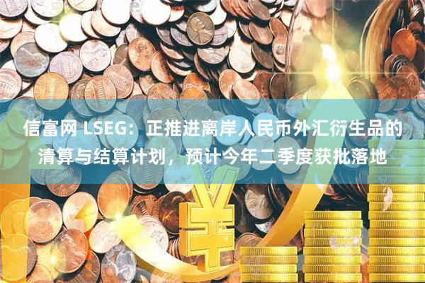 信富网 LSEG：正推进离岸人民币外汇衍生品的清算与结算计划，预计今年二季度获批落地